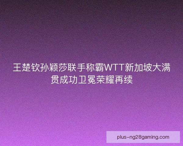 王楚钦孙颖莎联手称霸WTT新加坡大满贯成功卫冕荣耀再续 王楚钦孙颖莎联手称霸WTT新加坡大满贯成功卫冕荣耀再续