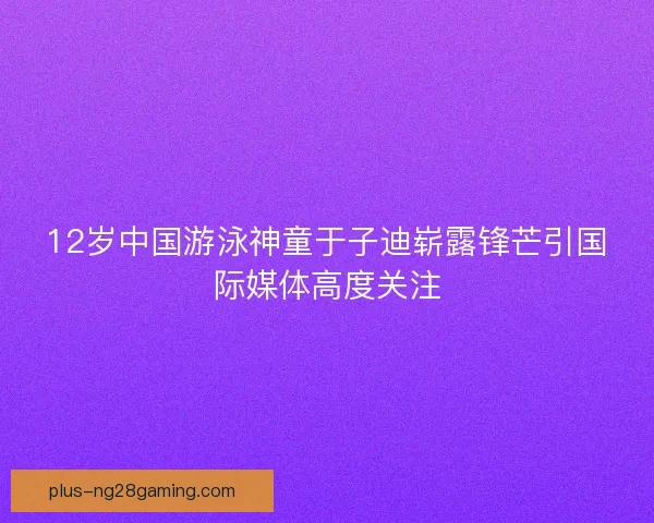 12岁中国游泳神童于子迪崭露锋芒引国际媒体高度关注 12岁中国游泳神童于子迪崭露锋芒引国际媒体高度关注