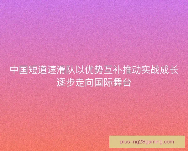 中国短道速滑队以优势互补推动实战成长逐步走向国际舞台