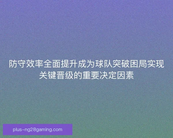 防守效率全面提升成为球队突破困局实现关键晋级的重要决定因素