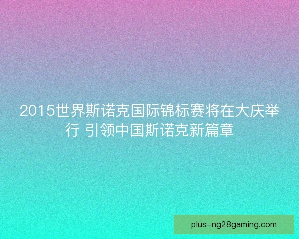 2015世界斯诺克国际锦标赛将在大庆举行 引领中国斯诺克新篇章