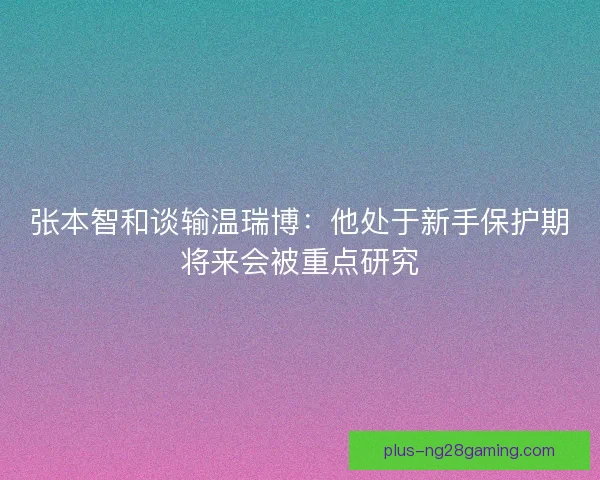 张本智和谈输温瑞博：他处于新手保护期将来会被重点研究