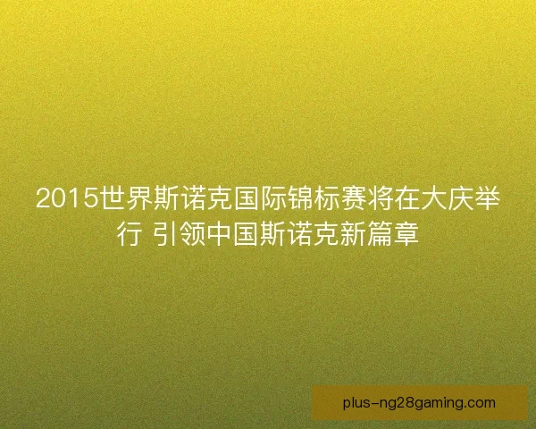 2015世界斯诺克国际锦标赛将在大庆举行 引领中国斯诺克新篇章 2015世界斯诺克国际锦标赛将在大庆举行 引领中国斯诺克新篇章