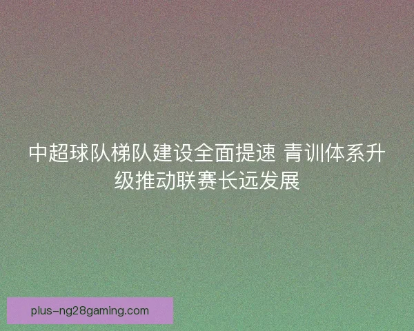 中超球队梯队建设全面提速 青训体系升级推动联赛长远发展