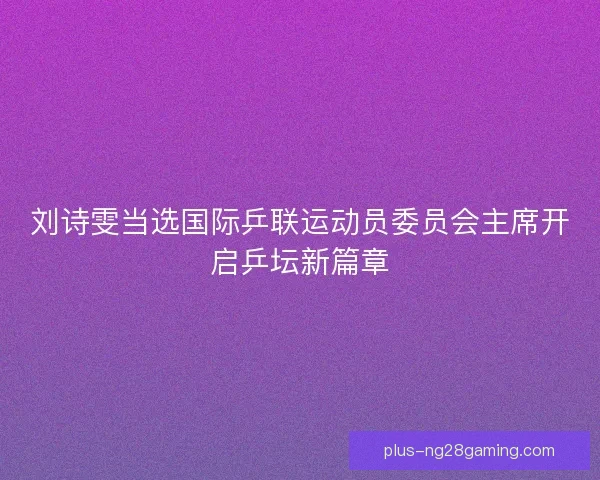刘诗雯当选国际乒联运动员委员会主席开启乒坛新篇章