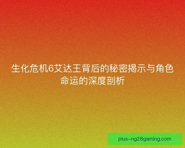 生化危机6艾达王背后的秘密揭示与角色命运的深度剖析