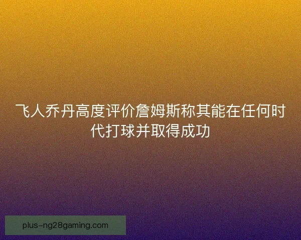 飞人乔丹高度评价詹姆斯称其能在任何时代打球并取得成功