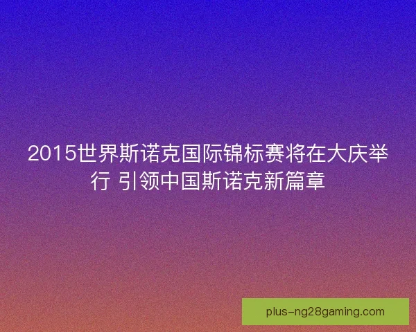 2015世界斯诺克国际锦标赛将在大庆举行 引领中国斯诺克新篇章 2015世界斯诺克国际锦标赛将在大庆举行 引领中国斯诺克新篇章