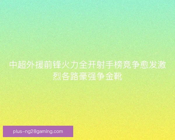 中超外援前锋火力全开射手榜竞争愈发激烈各路豪强争金靴