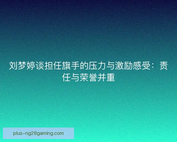 刘梦婷谈担任旗手的压力与激励感受：责任与荣誉并重