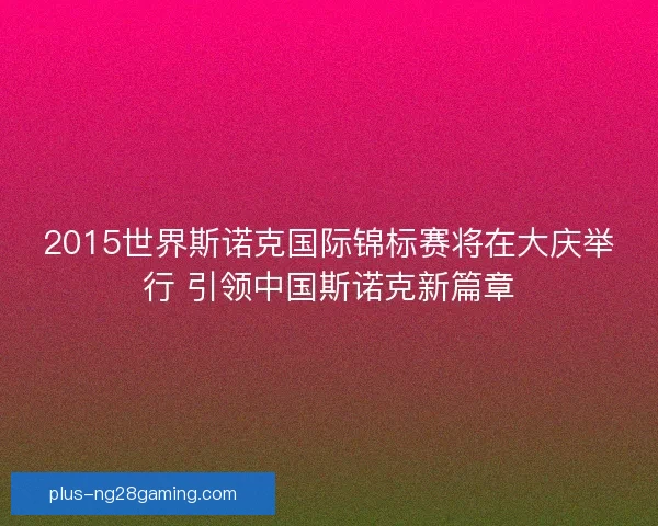 2015世界斯诺克国际锦标赛将在大庆举行 引领中国斯诺克新篇章 2015世界斯诺克国际锦标赛将在大庆举行 引领中国斯诺克新篇章