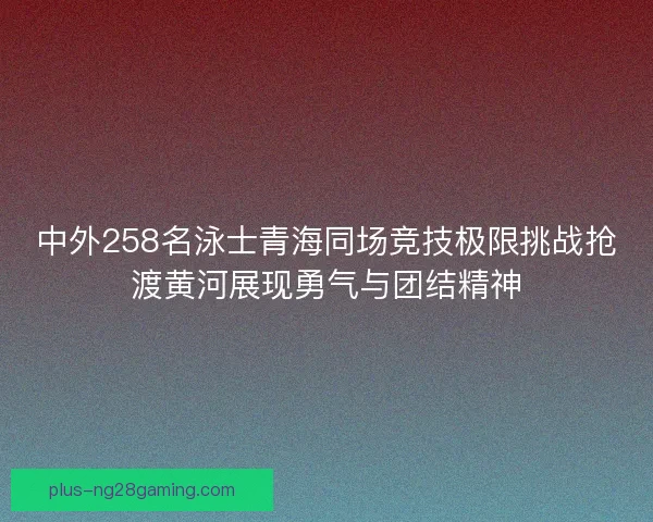 中外258名泳士青海同场竞技极限挑战抢渡黄河展现勇气与团结精神