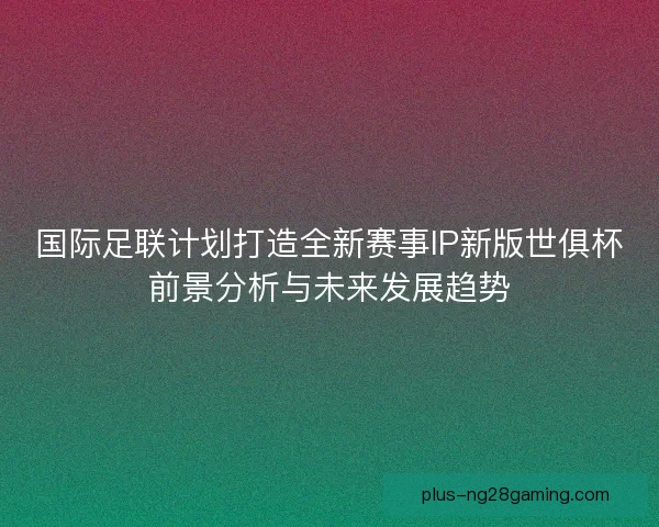 国际足联计划打造全新赛事IP新版世俱杯前景分析与未来发展趋势