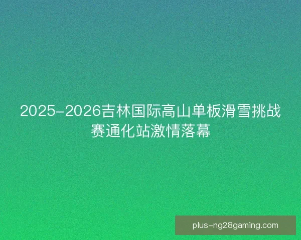 2025-2026吉林国际高山单板滑雪挑战赛通化站激情落幕 2025-2026吉林国际高山单板滑雪挑战赛通化站激情落幕