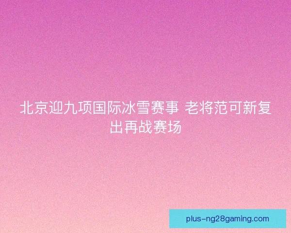 北京迎九项国际冰雪赛事 老将范可新复出再战赛场
