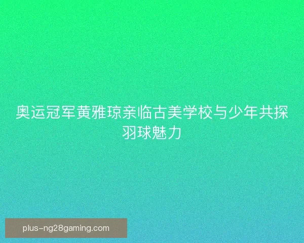 奥运冠军黄雅琼亲临古美学校与少年共探羽球魅力